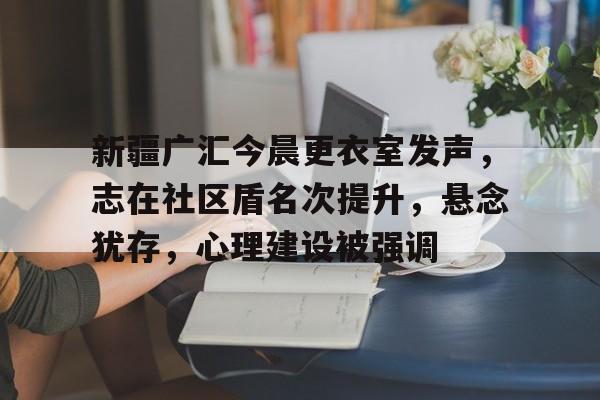 开云-新疆广汇今晨更衣室发声，志在社区盾名次提升，悬念犹存，心理建设被强调(宣化方言第五部说唱)